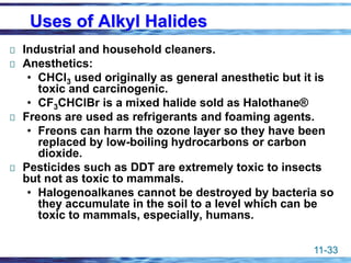 11-33
Uses of Alkyl Halides
Industrial and household cleaners.
Anesthetics:
• CHCl3 used originally as general anesthetic but it is
toxic and carcinogenic.
• CF3CHClBr is a mixed halide sold as Halothane®
Freons are used as refrigerants and foaming agents.
• Freons can harm the ozone layer so they have been
replaced by low-boiling hydrocarbons or carbon
dioxide.
Pesticides such as DDT are extremely toxic to insects
but not as toxic to mammals.
• Halogenoalkanes cannot be destroyed by bacteria so
they accumulate in the soil to a level which can be
toxic to mammals, especially, humans.
 