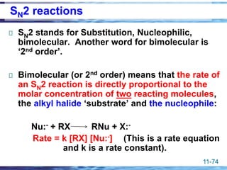 11-74
SN2 reactions
SN2 stands for Substitution, Nucleophilic,
bimolecular. Another word for bimolecular is
‘2nd order’.
Bimolecular (or 2nd order) means that the rate of
an SN2 reaction is directly proportional to the
molar concentration of two reacting molecules,
the alkyl halide ‘substrate’ and the nucleophile:
Nu:- + RX RNu + X:-
Rate = k [RX] [Nu:-] (This is a rate equation
and k is a rate constant).
 