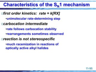 11-95
first order kinetics: rate = k[RX]
•unimolecular rate-determining step
carbocation intermediate
•rate follows carbocation stability
•rearrangements sometimes observed
reaction is not stereospecific
•much racemization in reactions of
optically active alkyl halides
Characteristics of the SN1 mechanism
 