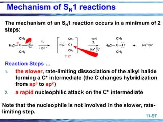 11-97
The mechanism of an SN1 reaction occurs in a minimum of 2
steps:
Reaction Steps …
1. the slower, rate-limiting dissociation of the alkyl halide
forming a C+ intermediate (the C changes hybridization
from sp3 to sp2)
2. a rapid nucleophilic attack on the C+ intermediate
C
CH3
H3C
CH3
3°
Br
..
..
: + Na+
Br-
C
CH3
H3C
CH3
I
..
..
:
1.
Br -
-
C
CH3
H3C
CH3
+
3° C+
rapid
Na+
I -
..
..
: :
2.
Note that the nucleophile is not involved in the slower, rate-
limiting step.
Mechanism of SN1 reactions
 