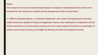 History
The concept of humoral immunity developed based on analysis of antibacterial activity of the serum
components. Hans Buchner is credited with the development of the humoral theory.
In 1890 he described alexins, or "protective substances", which exist in the blood serum and other
bodily fluid and are capable of killing microorganisms. Alexins, later redefined as "complement" by Paul
Ehrlich, were shown to be the soluble components of the innate response that lead to a combination of
cellular and humoral immunity, and bridged the features of innate and acquired immunity.
 
