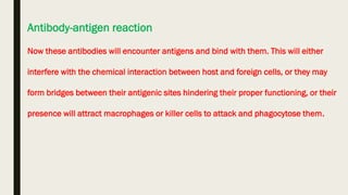Antibody-antigen reaction
Now these antibodies will encounter antigens and bind with them. This will either
interfere with the chemical interaction between host and foreign cells, or they may
form bridges between their antigenic sites hindering their proper functioning, or their
presence will attract macrophages or killer cells to attack and phagocytose them.
 