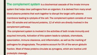 The complement system is a biochemical cascade of the innate immune
system that helps clear pathogens from an organism. It is derived from many small
blood plasma proteins that work together to disrupt the target cell's plasma
membrane leading to cytolysis of the cell. The complement system consists of more
than 35 soluble and cell-bound proteins, 12 of which are directly involved in the
complement pathways.
The complement system is involved in the activities of both innate immunity and
acquired immunity. Activation of this system leads to cytolysis, chemotaxis,
opsonization, immune clearance, and inflammation, as well as the marking of
pathogens for phagocytosis. The proteins account for 5% of the serum globulin
fraction. Most of these proteins circulate as zymogens, which are inactive until
proteolytic cleavage.
 