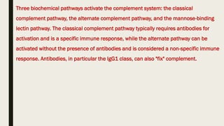 Three biochemical pathways activate the complement system: the classical
complement pathway, the alternate complement pathway, and the mannose-binding
lectin pathway. The classical complement pathway typically requires antibodies for
activation and is a specific immune response, while the alternate pathway can be
activated without the presence of antibodies and is considered a non-specific immune
response. Antibodies, in particular the IgG1 class, can also "fix" complement.
 