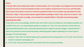History
In the late 19th century Hippocratic tradition medicine system, the immune system was imagined into two branches:
humoral immunity, for which the protective function of immunization could be found in the humor (cell-free bodily
fluid or serum) and cellular immunity, for which the protective function of immunization was associated with cells.
CD4 cells or helper T cells provide protection against different pathogens. Naive T cells, which are immature T cells
that have yet to encounter an antigen, are converted into activated effector T cells after encountering antigen-
presenting cells (APCs)
These APCs, such as macrophages, dendritic cells, and B cells in some circumstances, load antigenic peptides onto
the MHC of the cell, in turn presenting the peptide to receptors on T cells. The most important of these APCs are
highly specialized dendritic cells; conceivably operating solely to ingest and present antigens. Activated effector T
cells can be placed into three functioning classes, detecting peptide antigens originating from various types of
pathogen: The first class being
1) Cytotoxic T cells, which kill infected target cells by apoptosis without using cytokines, 2) Th1 cells, which primarily
function to activate macrophages, and
2) 3) Th2 cells, which primarily function to stimulate B cells into producing antibodies.
 