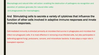 Macrophage and natural killer cell action: enabling the destruction of pathogens via recognition and
secretion of cytotoxic granules (for natural killer cells)
and phagocytosis (for macrophages);
And Stimulating cells to secrete a variety of cytokines that influence the
function of other cells involved in adaptive immune responses and innate
immune responses.
Cell-mediated immunity is directed primarily at microbes that survive in phagocytes and microbes that
infect non-phagocytic cells. It is most effective in removing virus-infected cells, but also participates in
defending against fungi, protozoans, cancers, and intracellular bacteria. It also plays a major role in
transplant rejection
 