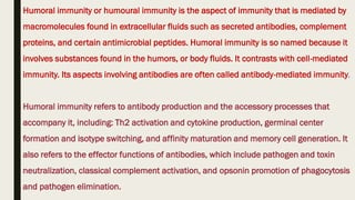Humoral immunity or humoural immunity is the aspect of immunity that is mediated by
macromolecules found in extracellular fluids such as secreted antibodies, complement
proteins, and certain antimicrobial peptides. Humoral immunity is so named because it
involves substances found in the humors, or body fluids. It contrasts with cell-mediated
immunity. Its aspects involving antibodies are often called antibody-mediated immunity.
Humoral immunity refers to antibody production and the accessory processes that
accompany it, including: Th2 activation and cytokine production, germinal center
formation and isotype switching, and affinity maturation and memory cell generation. It
also refers to the effector functions of antibodies, which include pathogen and toxin
neutralization, classical complement activation, and opsonin promotion of phagocytosis
and pathogen elimination.
 