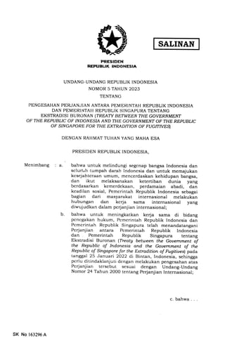SALINAN
PRESIDEN
REPUBLIK INDONESIA
UNDANG-UNDANG REPUBLIK INDONESIA
NOMOR 5 TAHUN 2023
TENTANG
PENGESAHAN PERJANJIAN ANTARA PEMERINTAH REPUBLIK INDONESIA
DAN PEMERINITATI REPUBLIK SINGAPURA TENTANG
EKSTRADISI BURONAN (TREATY BETWEEN THE, GOVERNMENT
OF THE REPUBLIC OF INDONESIA AND THE GOVE,RNMENT OF THE RBPUBLIC
oF sflvcA poRE FoR THE EXTRADTTTON OF FUGITTVES)
DENGAN RAHMAT TUHAN YANG MAHA ESA
PRESIDEN REPUBLIK INDONESIA,
Menimbang : a. bahwa untuk melindungi segcnap bangsa Indonesia dan
selunrh.tumpah darah Indonesia dan untuk memajukan
kesejahteraan umum, mencerdaskan kehidupan bangsa,
dan ikut melaksanakan ketertiban dunia yang
berdasarkan kemerdekaan, perdamaian abadi, dan
kcadilern sosial, Pemerintah Republik Indonesia sebagai
bagian dari masyarakat internasional melakukan
hubungan dan kcrja sama internasional yang
diwujudkan dalam perjanjian internasional;
bahwa untuk meningkatkan kerja sama di bidang
pcncgakan hukum, Pcmcrintah Republik Indonesia dan
Pcmcrintah Rcpublik Singapura telah menandatangani
Pcrjernjian antara Pemerintah Republik Indonesia
dan Pemerintah Republik Singapura tentang
Ekstradisi Buronan (Treaty between the Gouernment of
the Republic of Indonesia and the Gouernment of the
Republic of Singapore for the Extradition of Fttgitiues) pada
tanggal 25 .Januari 2022 di Bintan, Incionesia, sehingga
pcrlu ditindaklanjuti dcngan melakukan pengesahan atas
Pcrjanjian tersebut sesuai dengan Undang-Undang
Nomor 24 Tahun 2000 tentang Perjanjian Internasional;
b
c. bahwa. . .
SK No 163296 A
 