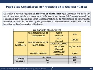Mario A. Guillén Suárez – Ministro de Economía y Finanzas Públicas 37
Pago a las Consultorías por Producto en la Gestora Pública
La Gestora Pública requiere de técnicos especializados que conozcan del tema de
pensiones, con amplia experiencia y profundo conocimiento del Sistema Integral de
Pensiones (SIP), puesto que serán los responsables de la transferencia de información
histórica de más de 20 años, y de garantizar el funcionamiento óptimo del SIP en
beneficio de los Asegurados al Sistema.
 