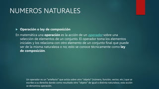 NUMEROS NATURALES
 Operación o ley de composición
En matemática una operación es la acción de un operador sobre una
selección de elementos de un conjunto. El operador toma los elementos
iníciales y los relaciona con otro elemento de un conjunto final que puede
ser de la misma naturaleza o no; esto se conoce técnicamente como ley
de composición.
Un operador es un "artefacto" que actúa sobre otro "objeto" (número, función, vector, etc.) que se
escribe a su derecha dando como resultado otro "objeto" de igual o distinta naturaleza; esta acción
se denomina operación.
 
