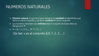 NUMEROS NATURALES
 Número natural, el que sirve para designar la cantidad de elementos que
tiene un cierto conjunto, y se llama cardinal de dicho conjunto.
 Los números naturales son infinitos (∞). El conjunto de todos ellos se
designa por N:
 N = {0, 1, 2, 3, 4,…, 10, 11, 12,…}
(Se lee: N es el conjunto { 0, 1, 2, 3 … )
 