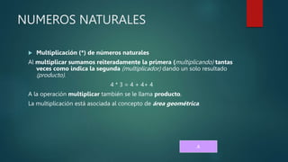 NUMEROS NATURALES
 Multiplicación (*) de números naturales
Al multiplicar sumamos reiteradamente la primera (multiplicando) tantas
veces como indica la segunda (multiplicador) dando un solo resultado
(producto).
4 * 3 = 4 + 4+ 4
A la operación multiplicar también se le llama producto.
La multiplicación está asociada al concepto de área geométrica.
A
 