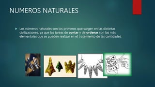 NUMEROS NATURALES
 Los números naturales son los primeros que surgen en las distintas
civilizaciones, ya que las tareas de contar y de ordenar son las más
elementales que se pueden realizar en el tratamiento de las cantidades.
 