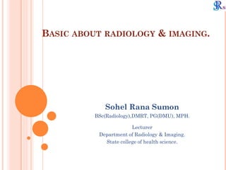 BASIC ABOUT RADIOLOGY & IMAGING.
Sohel Rana Sumon
BSc(Radiology),DMRT, PG(DMU), MPH.
Lecturer
Department of Radiology & Imaging.
State college of health science.
 