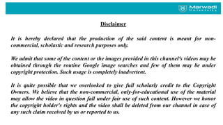 Disclaimer
It is hereby declared that the production of the said content is meant for non-
commercial, scholastic and research purposes only.
We admit that some of the content or the images provided in this channel's videos may be
obtained through the routine Google image searches and few of them may be under
copyright protection. Such usage is completely inadvertent.
It is quite possible that we overlooked to give full scholarly credit to the Copyright
Owners. We believe that the non-commercial, only-for-educational use of the material
may allow the video in question fall under fair use of such content. However we honor
the copyright holder's rights and the video shall be deleted from our channel in case of
any such claim received by us or reported to us.
 