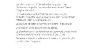 Les abscisses sont à l’échelle des longueurs, les
distances comptées horizontalement suivant l’axe à
l’origine du tracé.
Les ordonnées sont à l’échelle des hauteurs, les
altitudes comptées par rapport à un plan horizontal de
référence (plan de comparaison)
Longueurs et côtes de niveau en mètre (2 décimales)
Orientation de la gauche vers la droite.
Le plan horizontal de référence est toujours choisi à une
côte ronde d’altitude (multiple de 5 ou 10 m)
Cette côte doit être inférieure à la côte du point le plus
bas du sol ou du projet.
 