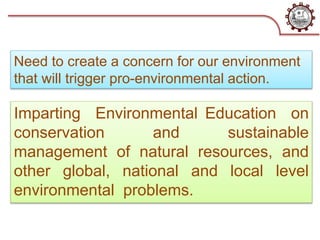 Imparting Environmental Education on
conservation and sustainable
management of natural resources, and
other global, national and local level
environmental problems.
Need to create a concern for our environment
that will trigger pro-environmental action.
 