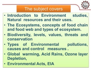 The subject covers
• Introduction to Environment studies,
Natural resources and their uses.
• The Ecosystems, concepts of food chain
and food web and types of ecosystem.
• Biodiversity, levels, values, threats and
conservation
• Types of Environmental pollutions,
causes and control measures .
• Global warming, Acid Rains, Ozone layer
Depletion,
• Environmental Acts, EIA
 