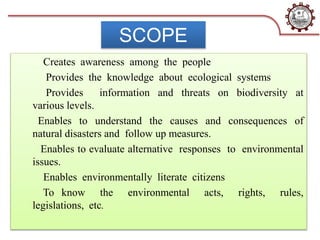 SCOPE
Creates awareness among the people
Provides the knowledge about ecological systems
Provides information and threats on biodiversity at
various levels.
Enables to understand the causes and consequences of
natural disasters and follow up measures.
Enables to evaluate alternative responses to environmental
issues.
Enables environmentally literate citizens
To know the environmental acts, rights, rules,
legislations, etc.
 