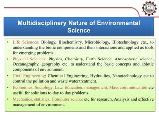 Multidisciplinary Nature of Environmental
Science
• Life Sciences: Biology, Biochemistry, Microbiology, Biotechnology etc., to
understanding the biotic components and their interactions and applied as tools
for emerging problems.
• Physical Sciences: Physics, Chemistry, Earth Science, Atmospheric science,
Oceanography, geography etc. to understand the basic concepts and abiotic
components of environment.
• Civil Engineering: Chemical Engineering, Hydraulics, Nanotechnology etc to
control the pollution and waste water treatment.
• Economics, Sociology, Law, Education, management, Mass communication etc
useful for solutions to day to day problems.
• Mechanics, statistics, Computer science etc for research, Analysis and effective
management of environment.
 
