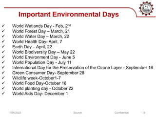 1/24/2023 Source: Confidential 19
 World Wetlands Day - Feb, 2nd
 World Forest Day – March, 21
 World Water Day – March, 22
 World Health Day- April, 7
 Earth Day – April, 22
 World Biodiversity Day – May 22
 World Environment Day - June 5
 World Population Day - July 11
 International Day for the Preservation of the Ozone Layer - September 16
 Green Consumer Day- September 28
 Wildlife week-October1-7
 World Food Day-October 16
 World planting day - October 22
 World Aids Day- December 1
Important Environmental Days
 