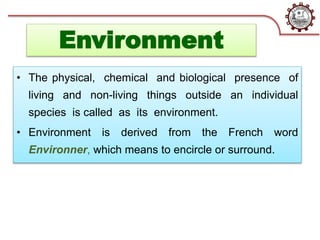 Environment
• The physical, chemical and biological presence of
living and non-living things outside an individual
species is called as its environment.
• Environment is derived from the French word
Environner, which means to encircle or surround.
 