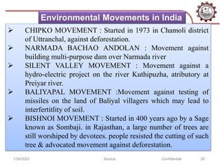 1/24/2023 Source: Confidential 20
Environmental Movements in India
 CHIPKO MOVEMENT : Started in 1973 in Chamoli district
of Uttranchal, against deforestation.
 NARMADA BACHAO ANDOLAN : Movement against
building multi-purpose dam over Narmada river
 SILENT VALLEY MOVEMENT : Movement against a
hydro-electric project on the river Kuthipuzha, atributory at
Preiyar river.
 BALIYAPAL MOVEMENT :Movement against testing of
missiles on the land of Baliyal villagers which may lead to
interfertitlity of soil.
 BISHNOI MOVEMENT : Started in 400 years ago by a Sage
known as Sombaji. in Rajasthan, a large number of trees are
still worshiped by devotees. people resisted the cutting of such
tree & advocated movement against deforestation.
 