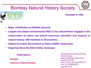 Bombay Natural History Society,
Hornbill House,
Shaheed Bhagat Singh Road,
Mumbai 400 023,
India. Phone: (91-22) 22821811
Fax: (91-22)22837615
www.bnhs.org
Bombay Natural History Society
• Major contribution on Wildlife research.
• Largest and oldest environmental NGO in the subcontinent engaged in the
conservation of nature and natural resources, education and research in
natural history, with members in 30 countries.
• Helped the Indian Government to frame wildlife related laws.
• Organized Save the Silent Valley Campaign
Hornbill,
Journal on Natural History
Publications
Founded in 1883
 