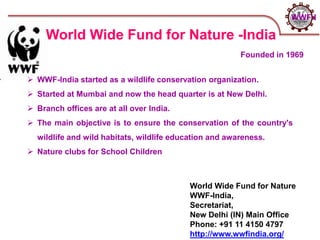 World Wide Fund for Nature
WWF-India,
Secretariat,
New Delhi (IN) Main Office
Phone: +91 11 4150 4797
http://www.wwfindia.org/
World Wide Fund for Nature -India
 WWF-India started as a wildlife conservation organization.
 Started at Mumbai and now the head quarter is at New Delhi.
 Branch offices are at all over India.
 The main objective is to ensure the conservation of the country's
wildlife and wild habitats, wildlife education and awareness.
 Nature clubs for School Children
Founded in 1969
WWF-I
 