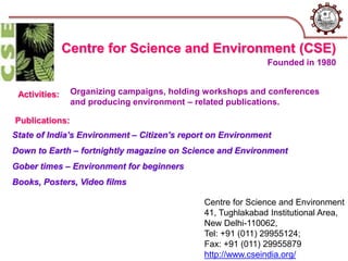 Centre for Science and Environment
41, Tughlakabad Institutional Area,
New Delhi-110062,
Tel: +91 (011) 29955124;
Fax: +91 (011) 29955879
http://www.cseindia.org/
Centre for Science and Environment (CSE)
Activities: Organizing campaigns, holding workshops and conferences
and producing environment – related publications.
Publications:
State of India’s Environment – Citizen’s report on Environment
Down to Earth – fortnightly magazine on Science and Environment
Gober times – Environment for beginners
Books, Posters, Video films
Founded in 1980
 