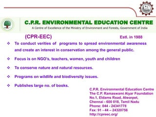C.P.R. Environmental Education Centre
The C.P. Ramaswami Aiyar Foundation
No.1, Eldams Road, Alwarpet,
Chennai - 600 018, Tamil Nadu
Phone: 044 - 24341778
Fax: 91 - 44 – 24320756
http://cpreec.org/
Estl. in 1988
 To conduct verities of programs to spread environmental awareness
and create an interest in conservation among the general public.
 Focus is on NGO’s, teachers, women, youth and children
 To conserve nature and natural resources.
 Programs on wildlife and biodiversity issues.
 Publishes large no. of books.
(CPR-EEC)
 