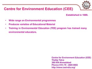 Centre for Environment Education (CEE)
Thaltej Tekra
380 054 Ahmedabad
Phone:(+91) 79 - 2685 8002
http://www.ceeindia.org/
• Wide range on Environmental programmes
• Produces varieties of Educational Material
• Training in Environmental Education (TEE) program has trained many
environmental educators.
Centre for Environment Education (CEE)
Established in 1989.
 