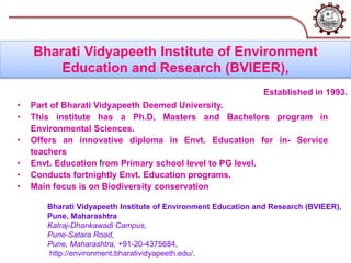 Bharati Vidyapeeth Institute of Environment Education and Research (BVIEER),
Pune, Maharashtra
Katraj-Dhankawadi Campus,
Pune-Satara Road,
Pune, Maharashtra, +91-20-4375684,
http://environment.bharatividyapeeth.edu/.
Bharati Vidyapeeth Institute of Environment
Education and Research (BVIEER),
• Part of Bharati Vidyapeeth Deemed University.
• This institute has a Ph.D, Masters and Bachelors program in
Environmental Sciences.
• Offers an innovative diploma in Envt. Education for in- Service
teachers
• Envt. Education from Primary school level to PG level.
• Conducts fortnightly Envt. Education programs.
• Main focus is on Biodiversity conservation
Established in 1993.
 