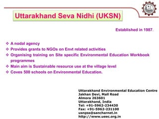 Uttarakhand Environmental Education Centre
Jakhan Devi, Mall Road
Almora 263601
Uttarakhand, India
Tel: +91-5962-234430
Fax: +91-5962-231100
usnpss@sancharnet.in
http://www.ueec.org.in
Uttarakhand Seva Nidhi (UKSN)
 A nodal agency
 Provides grants to NGOs on Envt related activities
 Organising training on Site specific Environmental Education Workbook
programmes
 Main aim is Sustainable resource use at the village level
 Coves 500 schools on Environmental Education.
Established in 1987.
 