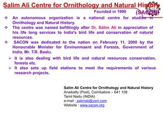 Salim Ali Centre for Ornithology and Natural History
Anaikatty (Post), Coimbatore – 641 108
Tamil Nadu (INDIA)
e-mail : salimali@vsnl.com
Website : www.sacon.org
Salim Ali Centre for Ornithology and Natural History
 An autonomous organization is a national centre for studies in
Ornithology and Natural History.
 The centre was named befittingly after Dr. Sálim Ali in appreciation of
his life long services to India's bird life and conservation of natural
resources.
 SACON was dedicated to the nation on February 11, 2000 by the
Honourable Minister for Environmaent and Forests, Government of
India, Mr. T.R. Baalu.
 It is also dealing with bird life and natural resources conservation,
forests etc.
 It also sets up field stations to meet the requirements of various
research projects.
(SACON)
Founded in 1990
 