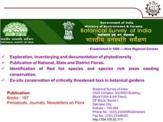 Botanical Survey of India
CGO Complex, 3rd MSO Building,
Block F(5th & 6th Floor),
DF Block, Sector I,
Salt lake City,
Kolkata – 700 064
Phone No.: (033) 23344963(Director)
Fax No.: (033) 23346040
http://164.100.52.111/
Established in 1890 ----Nine Regional Centres
 Exploration, inventorying and documentation of phytodiversity
 Publication of National, State and District Floras.
 Identification of Red list species and species rich areas needing
conservation;
 Ex-situ conservation of critically threatened taxa in botanical gardens
Publication:
Books : 187
Periodicals, Journals, Newsletters on Flora
(BSI)
 