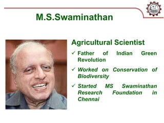 M.S.Swaminathan
Agricultural Scientist
 Father of Indian Green
Revolution
 Worked on Conservation of
Biodiversity
 Started MS Swaminathan
Research Foundation in
Chennai
 