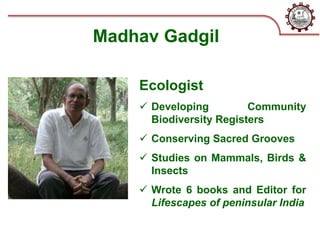 Madhav Gadgil
Ecologist
 Developing Community
Biodiversity Registers
 Conserving Sacred Grooves
 Studies on Mammals, Birds &
Insects
 Wrote 6 books and Editor for
Lifescapes of peninsular India
 