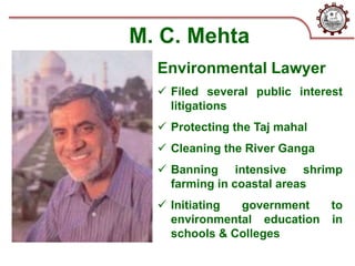 M. C. Mehta
Environmental Lawyer
 Filed several public interest
litigations
 Protecting the Taj mahal
 Cleaning the River Ganga
 Banning intensive shrimp
farming in coastal areas
 Initiating government to
environmental education in
schools & Colleges
 
