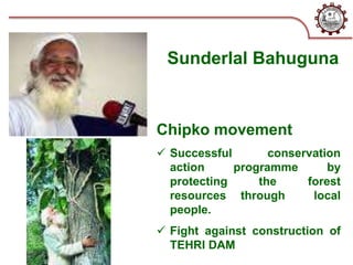 Sunderlal Bahuguna
Chipko movement
 Successful conservation
action programme by
protecting the forest
resources through local
people.
 Fight against construction of
TEHRI DAM
 