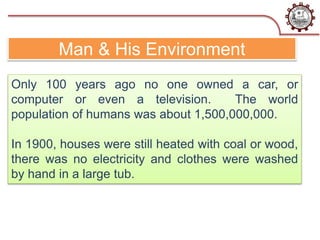 Man & His Environment
Only 100 years ago no one owned a car, or
computer or even a television. The world
population of humans was about 1,500,000,000.
In 1900, houses were still heated with coal or wood,
there was no electricity and clothes were washed
by hand in a large tub.
 
