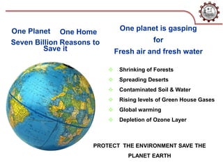 Seven Billion Reasons to
Save it
One planet is gasping
for
Fresh air and fresh water
 Shrinking of Forests
 Spreading Deserts
 Contaminated Soil & Water
 Rising levels of Green House Gases
 Global warming
 Depletion of Ozone Layer
PROTECT THE ENVIRONMENT SAVE THE
PLANET EARTH
One Planet One Home
 