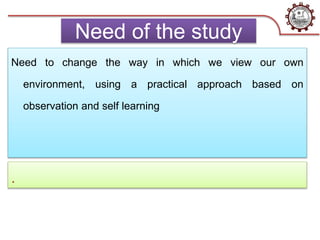 Need of the study
Need to change the way in which we view our own
environment, using a practical approach based on
observation and self learning
.
 
