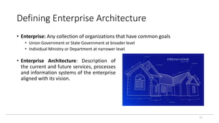 Defining Enterprise Architecture
11
• Enterprise: Any collection of organizations that have common goals
• Union Government or State Government at broader level
• Individual Ministry or Department at narrower level
• Enterprise Architecture: Description of
the current and future services, processes
and information systems of the enterprise
aligned with its vision.
 