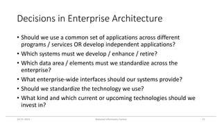 Decisions in Enterprise Architecture
• Should we use a common set of applications across different
programs / services OR develop independent applications?
• Which systems must we develop / enhance / retire?
• Which data area / elements must we standardize across the
enterprise?
• What enterprise-wide interfaces should our systems provide?
• Should we standardize the technology we use?
• What kind and which current or upcoming technologies should we
invest in?
24-01-2023 National Informatics Centre 21
 