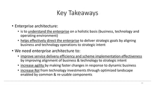 Key Takeaways
22
• Enterprise architecture:
• is to understand the enterprise on a holistic basis (business, technology and
operating environment)
• helps effectively direct the enterprise to deliver strategic goals by aligning
business and technology operations to strategic intent
• We need enterprise architecture to:
• improve service delivery efficiency and scheme implementation effectiveness
by improving alignment of business & technology to strategic intent
• increase agility by making faster changes in response to dynamic business
• increase RoI from technology investments through optimized landscape
enabled by common & re-usable components
 