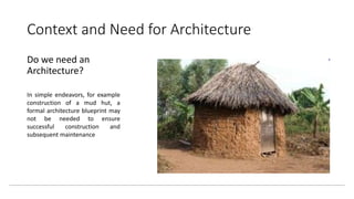 Context and Need for Architecture
Do we need an
Architecture?
In simple endeavors, for example
construction of a mud hut, a
formal architecture blueprint may
not be needed to ensure
successful construction and
subsequent maintenance
 