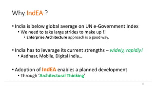 Why IndEA ?
• India is below global average on UN e-Government Index
• We need to take large strides to make up !!
• Enterprise Architecture approach is a good way.
• India has to leverage its current strengths – widely, rapidly!
• Aadhaar, Mobile, Digital India…
• Adoption of IndEA enables a planned development
• Through ‘Architectural Thinking’
45
 