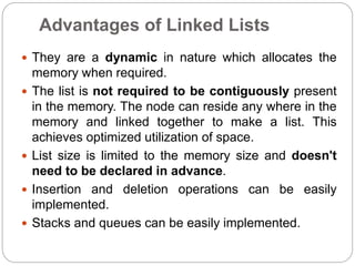 Advantages of Linked Lists
 They are a dynamic in nature which allocates the
memory when required.
 The list is not required to be contiguously present
in the memory. The node can reside any where in the
memory and linked together to make a list. This
achieves optimized utilization of space.
 List size is limited to the memory size and doesn't
need to be declared in advance.
 Insertion and deletion operations can be easily
implemented.
 Stacks and queues can be easily implemented.
 