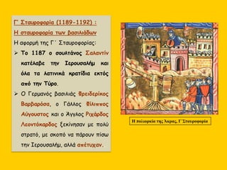 Γ’ Σταυροφορία (1189-1192) :
Η σταυροφορία των βασιλιάδων.
Η αφορμή της Γ΄ Σταυροφορίας:
 Το 1187 ο σουλτάνος Σαλαντίν
κατέλαβε την Ιερουσαλήμ και
όλα τα λατινικά κρατίδια εκτός
από την Τύρο.
 Ο Γερμανός βασιλιάς Φρειδερίκος
Βαρβαρόσα, ο Γάλλος Φίλιππος
Αύγουστος και ο Άγγλος Ριχάρδος
Λεοντόκαρδος ξεκίνησαν με πολύ
στρατό, με σκοπό να πάρουν πίσω
την Ιερουσαλήμ, αλλά απέτυχαν..
Η πολιορκία της Άκρας, Γ΄Σταυροφορία
 